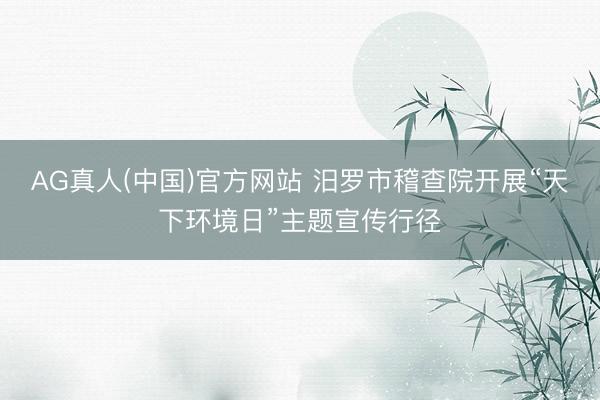 AG真人(中国)官方网站 汨罗市稽查院开展“天下环境日”主题宣传行径