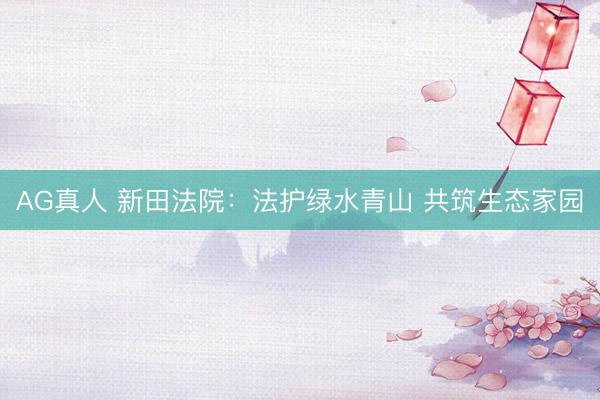 AG真人 新田法院：法护绿水青山 共筑生态家园