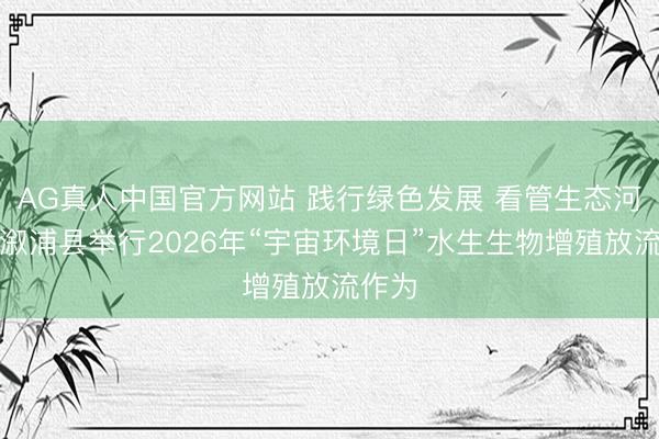 AG真人中国官方网站 践行绿色发展 看管生态河——溆浦县举行2026年“宇宙环境日”水生生物增殖放流作为