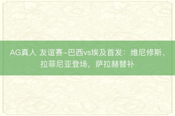 AG真人 友谊赛-巴西vs埃及首发：维尼修斯、拉菲尼亚登场，萨拉赫替补