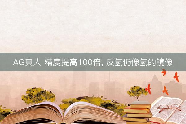 AG真人 精度提高100倍， 反氢仍像氢的镜像