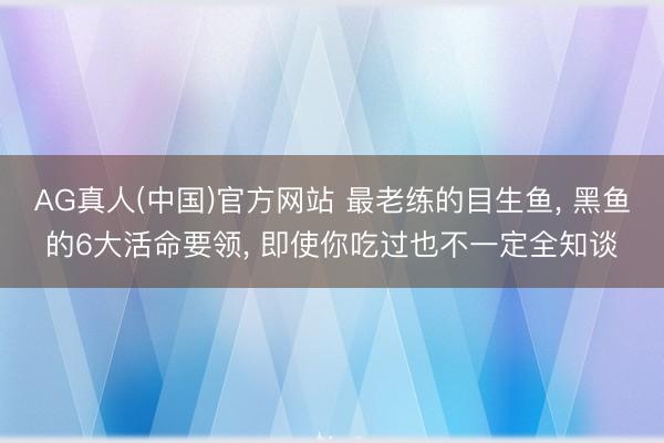 AG真人(中国)官方网站 最老练的目生鱼， 黑鱼的6大活命要领， 即使你吃过也不一定全知谈