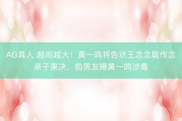 AG真人 越闹越大！黄一鸣将告状王念念聪作念亲子果决，前男友曝黄一鸣涉毒