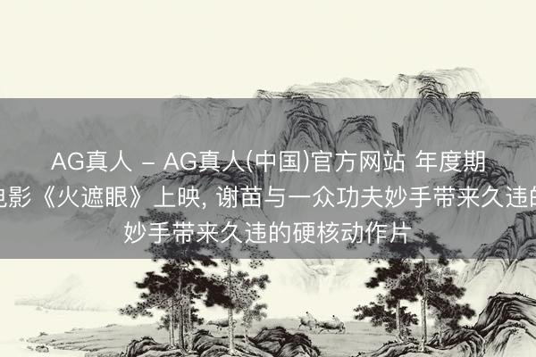 AG真人 - AG真人(中国)官方网站 年度期待值爆棚的电影《火遮眼》上映， 谢苗与一众功夫妙手带来久违的硬核动作片