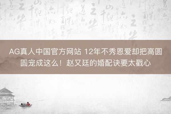 AG真人中国官方网站 12年不秀恩爱却把高圆圆宠成这么！赵又廷的婚配诀要太戳心