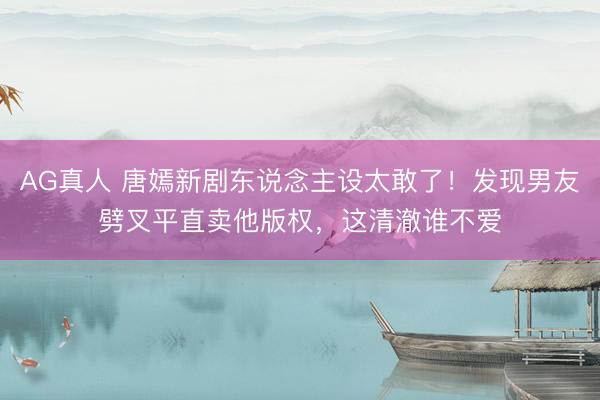 AG真人 唐嫣新剧东说念主设太敢了！发现男友劈叉平直卖他版权，这清澈谁不爱