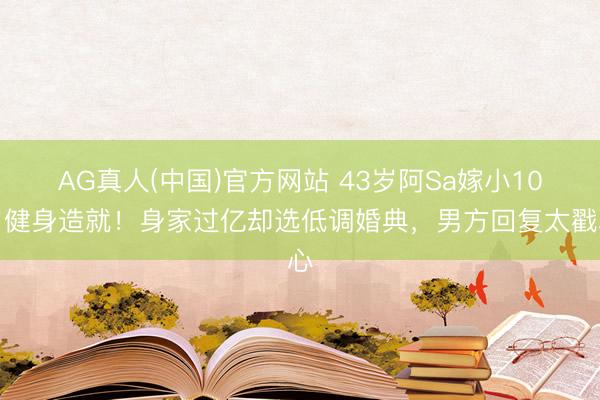 AG真人(中国)官方网站 43岁阿Sa嫁小10岁健身造就！身家过亿却选低调婚典，男方回复太戳心
