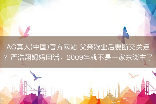 AG真人(中国)官方网站 父亲歇业后要断交关连？严浩翔姆妈回话：2009年就不是一家东谈主了