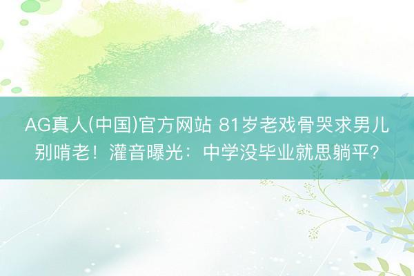 AG真人(中国)官方网站 81岁老戏骨哭求男儿别啃老！灌音曝光：中学没毕业就思躺平？
