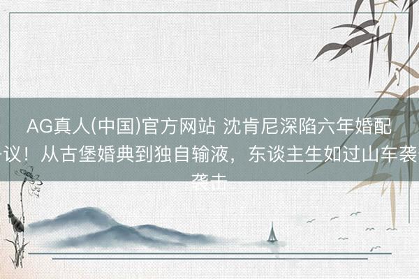 AG真人(中国)官方网站 沈肯尼深陷六年婚配争议！从古堡婚典到独自输液，东谈主生如过山车袭击