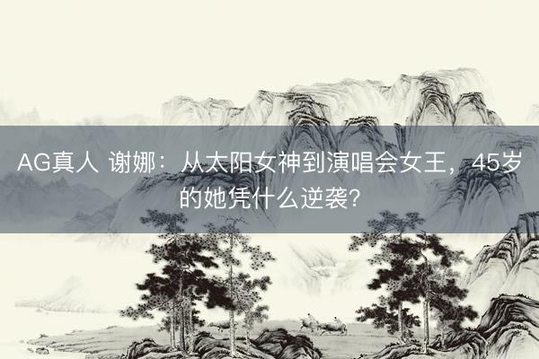AG真人 谢娜：从太阳女神到演唱会女王，45岁的她凭什么逆袭？