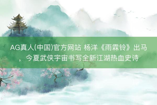 AG真人(中国)官方网站 杨洋《雨霖铃》出马，今夏武侠宇宙书写全新江湖热血史诗