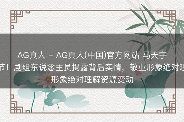 AG真人 - AG真人(中国)官方网站 马天宇迟到事件细节！剧组东说念主员揭露背后实情，敬业形象绝对理解资源变动