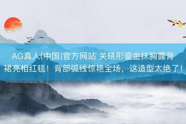 AG真人(中国)官方网站 关晓彤鎏金抹胸露背裙亮相红毯！背部弧线惊艳全场，这造型太绝了！