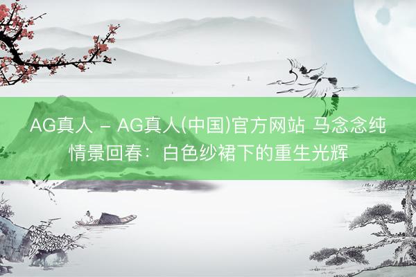 AG真人 - AG真人(中国)官方网站 马念念纯情景回春：白色纱裙下的重生光辉