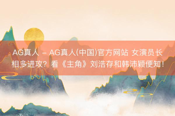 AG真人 - AG真人(中国)官方网站 女演员长相多进攻？看《主角》刘浩存和韩沛颖便知！