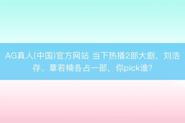 AG真人(中国)官方网站 当下热播2部大剧，刘浩存、章若楠各占一部，你pick谁？