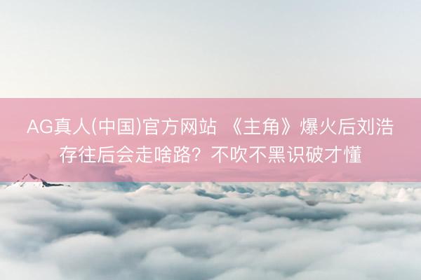 AG真人(中国)官方网站 《主角》爆火后刘浩存往后会走啥路？不吹不黑识破才懂
