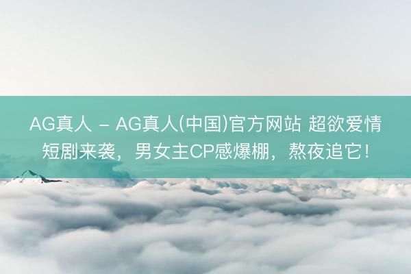 AG真人 - AG真人(中国)官方网站 超欲爱情短剧来袭，男女主CP感爆棚，熬夜追它！