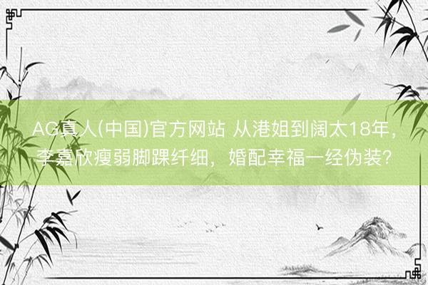AG真人(中国)官方网站 从港姐到阔太18年，李嘉欣瘦弱脚踝纤细，婚配幸福一经伪装？