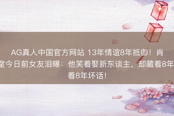 AG真人中国官方网站 13年情谊8年抵御！肖旭授室今日前女友泪曝：他笑着娶新东谈主，却藏着8年坏话！