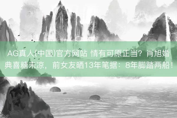 AG真人(中国)官方网站 情有可原正当？肖旭婚典喜糖未凉，前女友晒13年笔据：8年脚踏两船！