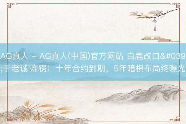 AG真人 - AG真人(中国)官方网站 白鹿改口'于老诚'炸锅！十年合约到期，5年暗棋布局终曝光