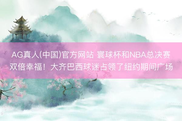 AG真人(中国)官方网站 寰球杯和NBA总决赛双倍幸福！大齐巴西球迷占领了纽约期间广场