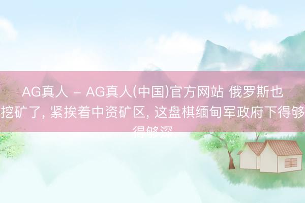 AG真人 - AG真人(中国)官方网站 俄罗斯也来挖矿了， 紧挨着中资矿区， 这盘棋缅甸军政府下得够深
