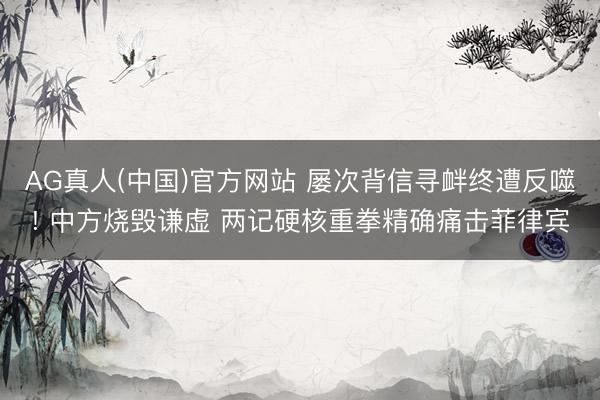 AG真人(中国)官方网站 屡次背信寻衅终遭反噬! 中方烧毁谦虚 两记硬核重拳精确痛击菲律宾
