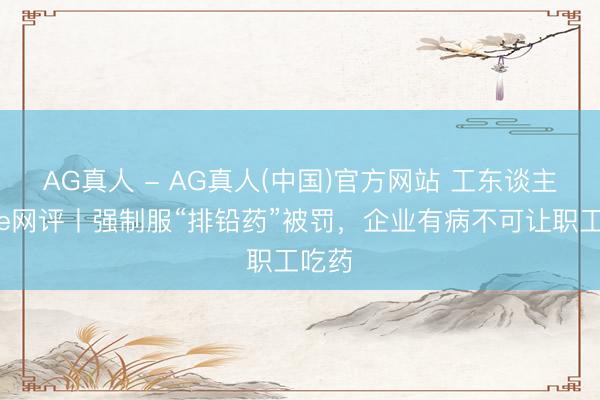 AG真人 - AG真人(中国)官方网站 工东谈主日报e网评丨强制服“排铅药”被罚,企业有病不可让职工吃药