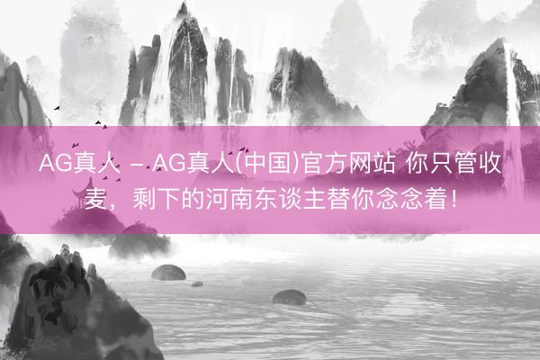 AG真人 - AG真人(中国)官方网站 你只管收麦，剩下的河南东谈主替你念念着！