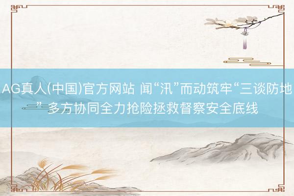 AG真人(中国)官方网站 闻“汛”而动筑牢“三谈防地” 多方协同全力抢险拯救督察安全底线