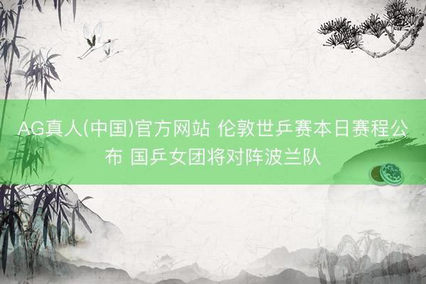 AG真人(中国)官方网站 伦敦世乒赛本日赛程公布 国乒女团将对阵波兰队