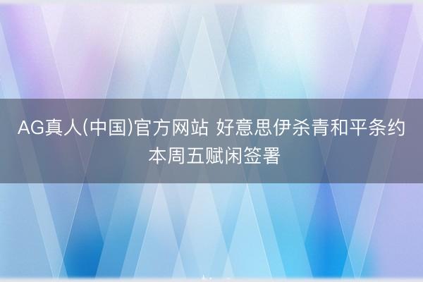 AG真人(中国)官方网站 好意思伊杀青和平条约 本周五赋闲签署