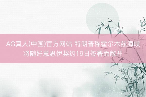 AG真人(中国)官方网站 特朗普称霍尔木兹海峡将随好意思伊契约19日签署而敞开