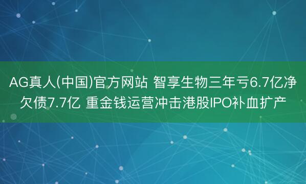AG真人(中国)官方网站 智享生物三年亏6.7亿净欠债7.7亿 重金钱运营冲击港股IPO补血扩产