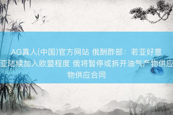 AG真人(中国)官方网站 俄酬酢部：若亚好意思尼亚陆续加入欧盟程度 俄将暂停或拆开油气产物供应合同