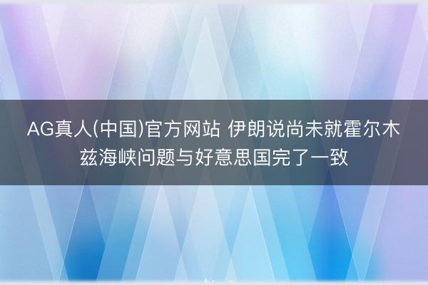 AG真人(中国)官方网站 伊朗说尚未就霍尔木兹海峡问题与好意思国完了一致