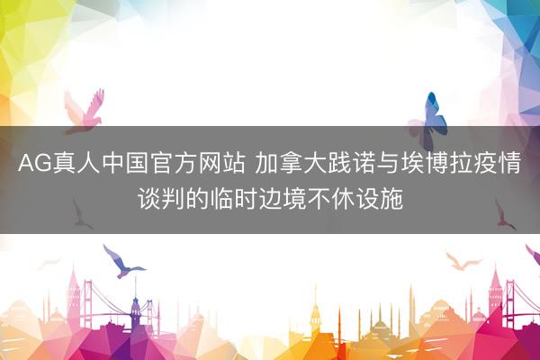 AG真人中国官方网站 加拿大践诺与埃博拉疫情谈判的临时边境不休设施