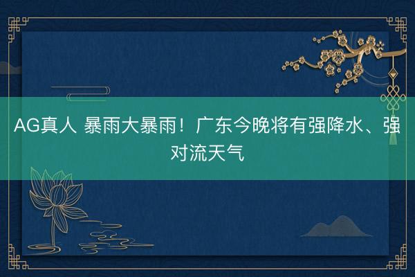 AG真人 暴雨大暴雨！广东今晚将有强降水、强对流天气