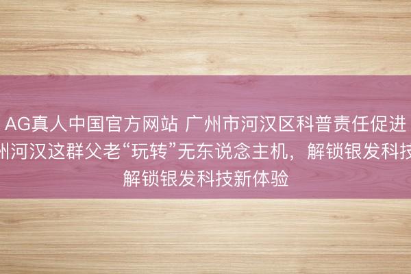 AG真人中国官方网站 广州市河汉区科普责任促进会 | 广州河汉这群父老“玩转”无东说念主机，解锁银发科技新体验