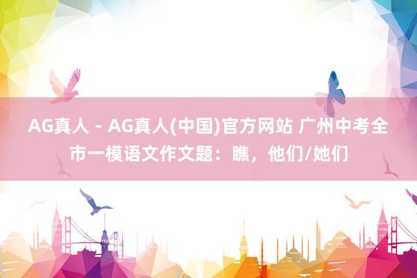 AG真人 - AG真人(中国)官方网站 广州中考全市一模语文作文题：瞧，他们/她们
