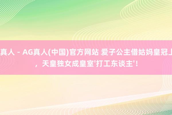 AG真人 - AG真人(中国)官方网站 爱子公主借姑妈皇冠上班，天皇独女成皇室'打工东谈主'！