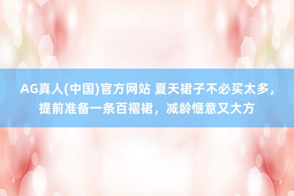 AG真人(中国)官方网站 夏天裙子不必买太多，提前准备一条百褶裙，减龄惬意又大方