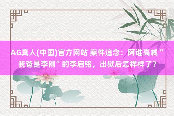 AG真人(中国)官方网站 案件追念:阿谁高喊“我爸是李刚”的李启铭,出狱后怎样样了?