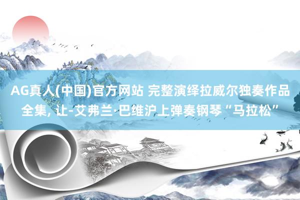 AG真人(中国)官方网站 完整演绎拉威尔独奏作品全集， 让-艾弗兰·巴维沪上弹奏钢琴“马拉松”