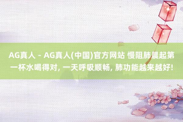 AG真人 - AG真人(中国)官方网站 慢阻肺晨起第一杯水喝得对， 一天呼吸顺畅， 肺功能越来越好!