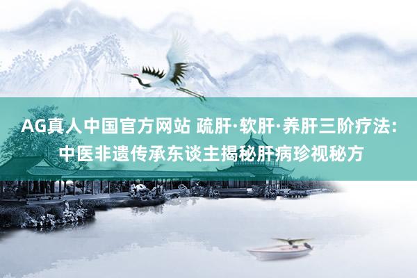 AG真人中国官方网站 疏肝·软肝·养肝三阶疗法: 中医非遗传承东谈主揭秘肝病珍视秘方