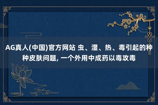 AG真人(中国)官方网站 虫、湿、热、毒引起的种种皮肤问题， 一个外用中成药以毒攻毒